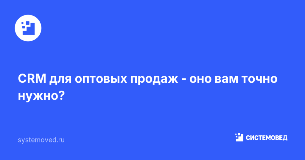 CRM для оптовых продаж — оно вам точно нужно?